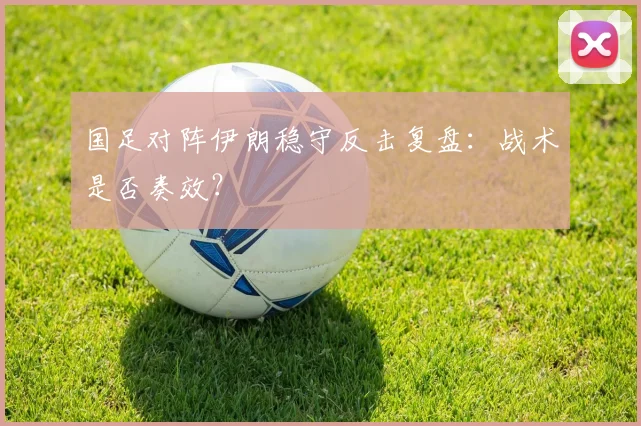 国足对阵伊朗稳守反击复盘：战术是否奏效？