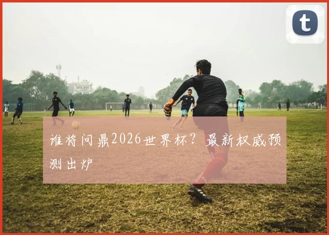 谁将问鼎2026世界杯？最新权威预测出炉
