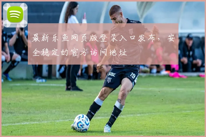 最新乐鱼网页版登录入口发布，安全稳定的官方访问地址